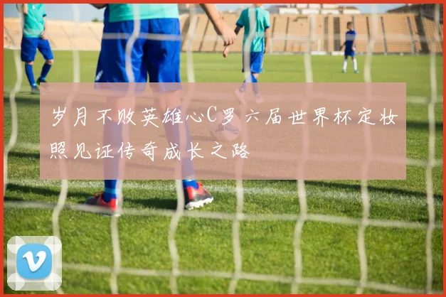 岁月不败英雄心C罗六届世界杯定妆照见证传奇成长之路