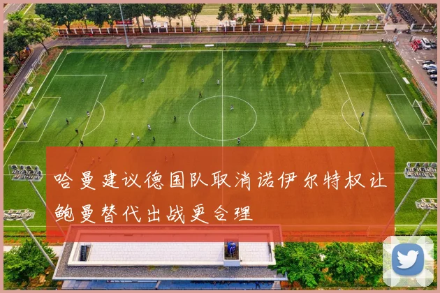 哈曼建议德国队取消诺伊尔特权让鲍曼替代出战更合理
