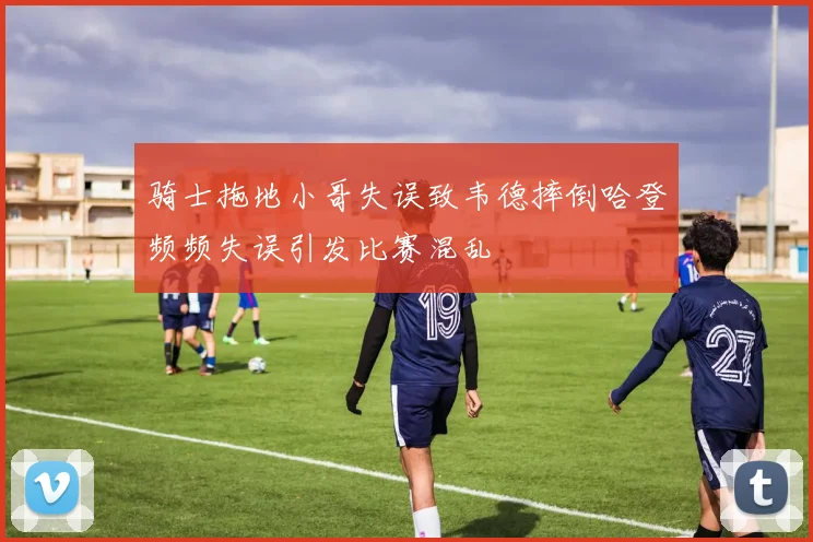 骑士拖地小哥失误致韦德摔倒哈登频频失误引发比赛混乱