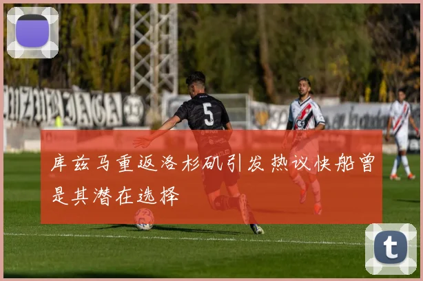 库兹马重返洛杉矶引发热议快船曾是其潜在选择