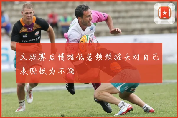 文班赛后情绪低落频频摇头对自己表现极为不满