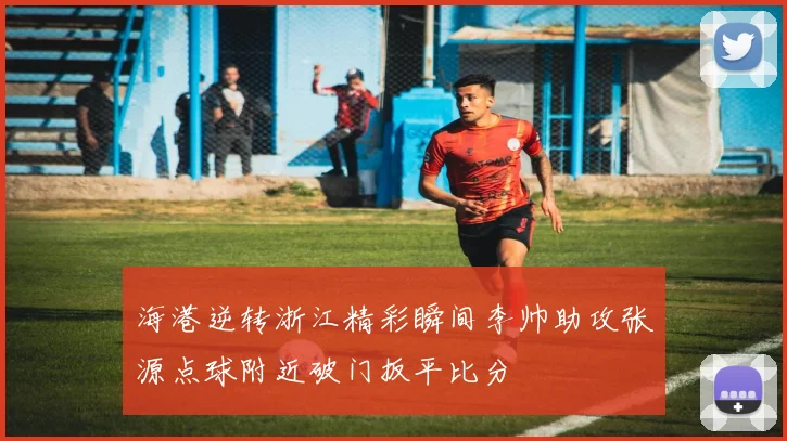 海港逆转浙江精彩瞬间李帅助攻张源点球附近破门扳平比分