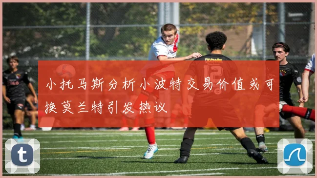 小托马斯分析小波特交易价值或可换莫兰特引发热议