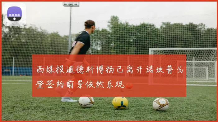 西媒报道德科博扬已离开诺坎普戈登签约前景依然乐观