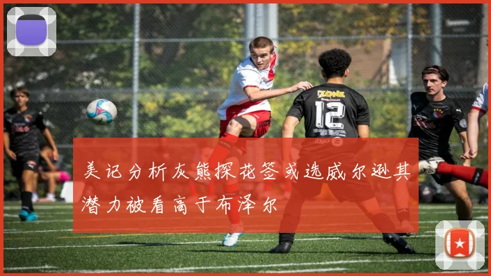 美记分析灰熊探花签或选威尔逊其潜力被看高于布泽尔