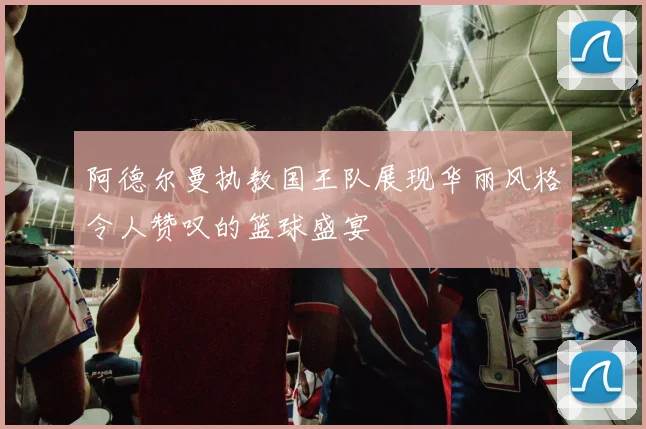 阿德尔曼执教国王队展现华丽风格令人赞叹的篮球盛宴