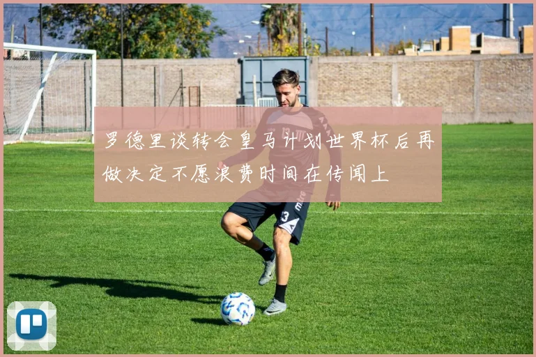 罗德里谈转会皇马计划世界杯后再做决定不愿浪费时间在传闻上