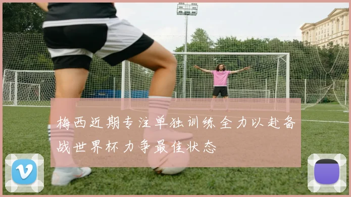 梅西近期专注单独训练全力以赴备战世界杯力争最佳状态