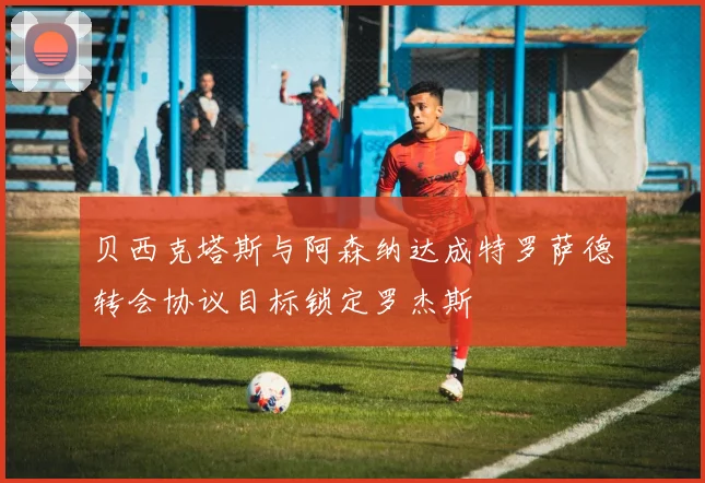 贝西克塔斯与阿森纳达成特罗萨德转会协议目标锁定罗杰斯
