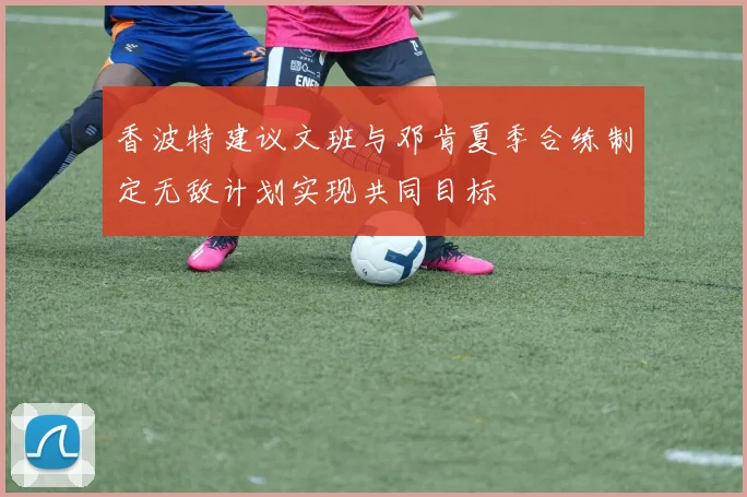 香波特建议文班与邓肯夏季合练制定无敌计划实现共同目标