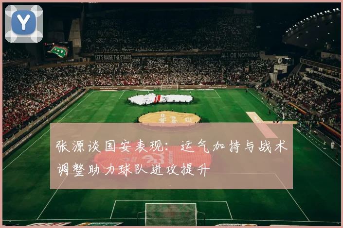 张源谈国安表现：运气加持与战术调整助力球队进攻提升