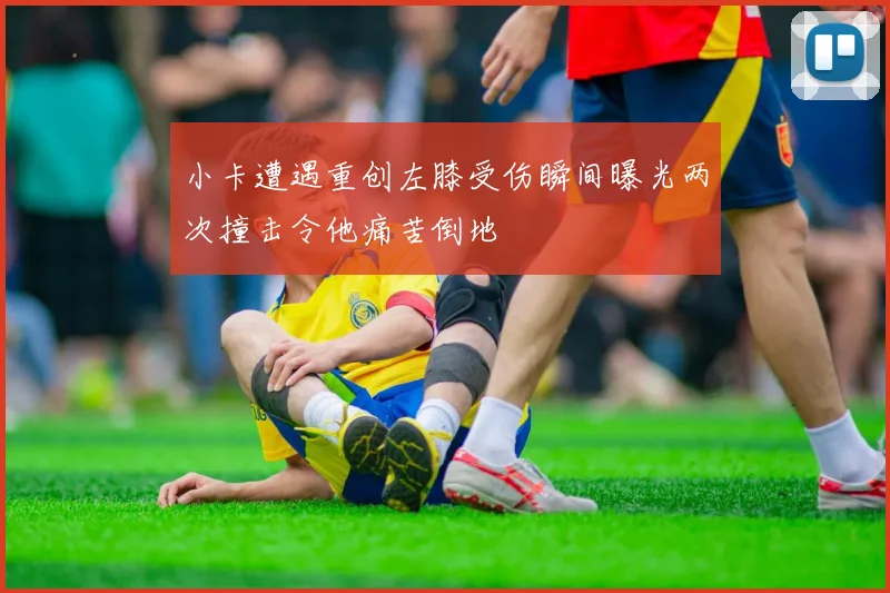 小卡遭遇重创左膝受伤瞬间曝光两次撞击令他痛苦倒地
