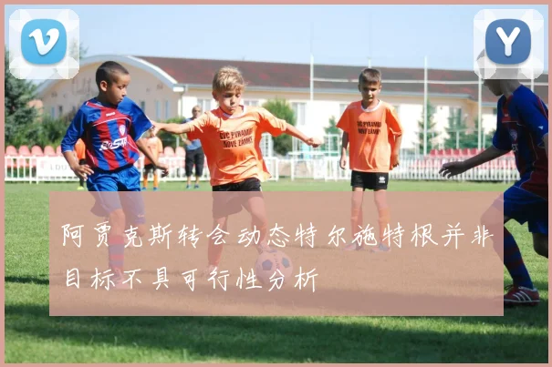 阿贾克斯转会动态特尔施特根并非目标不具可行性分析