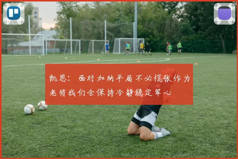 凯恩：面对加纳平局不必慌张作为老将我们会保持冷静稳定军心