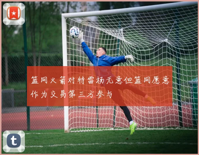 篮网火箭对特雷杨无意但篮网愿意作为交易第三方参与