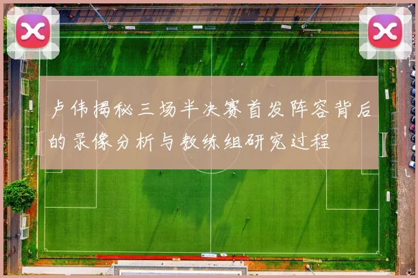 卢伟揭秘三场半决赛首发阵容背后的录像分析与教练组研究过程