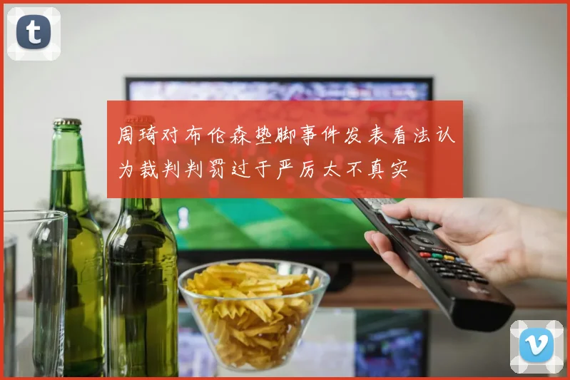 周琦对布伦森垫脚事件发表看法认为裁判判罚过于严厉太不真实